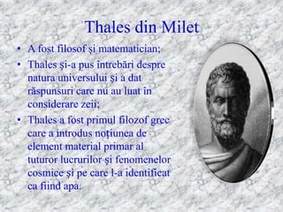 Thales din Milet
• A fost filosof şi matematician;
• Thales și-a pus întrebări despre
  natura universului și a dat
  răspunsuri care nu au luat în
  considerare zeii;
• Thales a fost primul filozof grec
  care a introdus noțiunea de
  element material primar al
  tuturor lucrurilor și fenomenelor
  cosmice și pe care l-a identificat
  ca fiind apa.
 