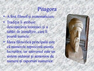 Pitagora
• A fost filosof şi matematician;
• Tradiția îi atribuie
  descoperirea teoremei și a
  tablei de înmulțire, care îi
  poartă numele.
• Ideea filosofică principală este
  că numerele reprezintă esența
  lucrurilor, iar universul este un
  sistem ordonat și armonios de
  numere și raporturi numerice.
 