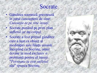 Socrate
• Gândirea socratică gravitează
  în jurul cunoașterii de sine:
  Cunoaşte-te pe tine însuţi!
• Socrate punând pe prim plan
  sufletul iar nu corpul.
• Socrate a fost primul gânditor
  care a luat ca obiect al
  meditației sale ființa umană.
  Începând cu Socrate, omul
  devine în mod exclusiv o
  problemă pentru el însuși.
  "Persoana ta este sufletul
  tău" spunea Socrate.
 