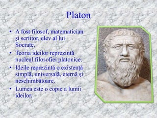 Platon
• A fost filosof, matematician
  şi scriitor, elev al lui
  Socrate.
• Teoria ideilor reprezintă
  nucleul filosofiei platonice.
• Ideile reprezintă o existenţă
  simplă, universală, eternă şi
  neschimbătoare.
• Lumea este o copie a lumii
  ideilor.
 