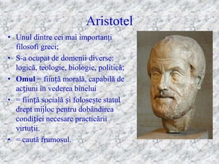 Aristotel
• Unul dintre cei mai importanţi
  filosofi greci;
• S-a ocupat de domenii diverse:
  logică, teologie, biologie, politică;
• Omul = ființă morală, capabilă de
  acțiuni în vederea binelui
• = ființă socială și folosește statul
  drept mijloc pentru dobândirea
  condiției necesare practicării
  virtuții.
• = caută frumosul.
 