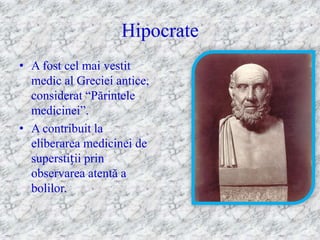 Hipocrate
• A fost cel mai vestit
  medic al Greciei antice,
  considerat ―Părintele
  medicinei‖.
• A contribuit la
  eliberarea medicinei de
  superstiții prin
  observarea atentă a
  bolilor.
 