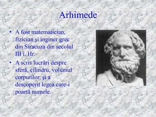Arhimede
• A fost matematician,
  fizician şi inginer grec
  din Siracuza din secolul
  III î. Hr.
• A scris lucrări despre
  sferă, cilindru, volumul
  corpurilor, şi a
  descoperit legea care-i
  poartă numele.
 