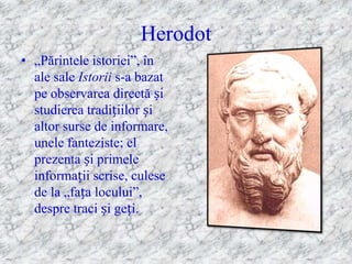 Herodot
• „Părintele istoriei‖, în
  ale sale Istorii s-a bazat
  pe observarea directă și
  studierea tradițiilor și
  altor surse de informare,
  unele fanteziste; el
  prezenta și primele
  informații scrise, culese
  de la „fața locului‖,
  despre traci și geți.
 