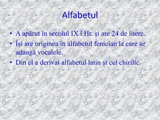 Alfabetul
• A apărut în secolul IX î.Hr. şi are 24 de litere.
• Îşi are originea în alfabetul fenician la care se
  adaugă vocalele.
• Din el a derivat alfabetul latin şi cel chirilic.
 
