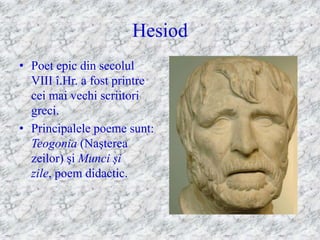 Hesiod
• Poet epic din secolul
  VIII î.Hr. a fost printre
  cei mai vechi scriitori
  greci.
• Principalele poeme sunt:
  Teogonia (Naşterea
  zeilor) şi Munci şi
  zile, poem didactic.
 