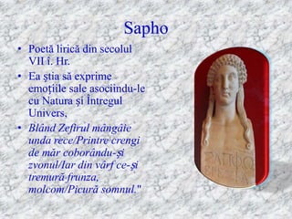 Sapho
• Poetă lirică din secolul
  VII î. Hr.
• Ea știa să exprime
  emoțiile sale asociindu-le
  cu Natura și Întregul
  Univers,
• Blând Zefirul mângâie
  unda rece/Printre crengi
  de măr coborându-și
  zvonul/Iar din vârf ce-și
  tremură frunza,
  molcom/Picură somnul."
 