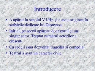 Introducere
• A apărut în secolul V î.Hr. şi a avut originea în
  serbările dedicate lui Dionysos.
• Inițial, pe scenă apăreau doar corul și un
  singur actor. Treptat numărul actorilor a
  crescut.
• Ca specii s-au dezvoltat tragedia şi comedia.
• Teatrul a avut un caracter civic.
 