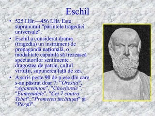 Eschil
• 525 î.Hr.—456 î.Hr. Este
  supranumit "părintele tragediei
  universale".
• Eschil a considerat drama
  (tragedia) un instrument de
  propagandă națională, o
  modalitate capabilă să trezească
  spectatorilor sentimente :
  dragostea de patrie, cultul
  virtuții, supunerea față de zei.
• A scris peste 90 de piese din care
  s-au păstrat doar 7: ―Orestia‖,
  ―Agamemnon‖, "Choeforele”,
  "Eumenidele", "Cei 7 contra
  Tebei", "Prometeu încătușat" și
  "Perșii".
 