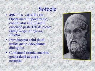 Sofocle
• 496? î.Hr. - d. 406 î.Hr.
  Opera marelui poet tragic,
  continuator al lui Eschil,
  cuprinde peste 120 de piese:
  Oedip Rege, Antigona,
  Electra.
• Introducerea celui de-al
  treilea actor, dezvoltarea
  dialogului.
• Condamnă tirania, anarhia,
  goana după avuţie şi
  corupţia.
 