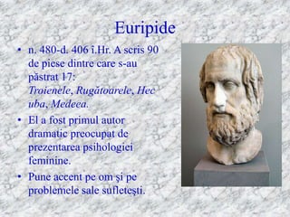 Euripide
• n. 480-d. 406 î.Hr. A scris 90
  de piese dintre care s-au
  păstrat 17:
  Troienele, Rugătoarele, Hec
  uba, Medeea.
• El a fost primul autor
  dramatic preocupat de
  prezentarea psihologiei
  feminine.
• Pune accent pe om şi pe
  problemele sale sufleteşti.
 