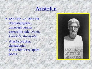 Aristofan
• 456 î.Hr. - c.386 î.Hr.
  dramaturg grec,
  cunoscut pentru
  comediile sale: Norii,
  Păsările, Broaştele.
• Atacă corupţia,
  demagogia,
  politicienilor şi apără
  pacea.
 