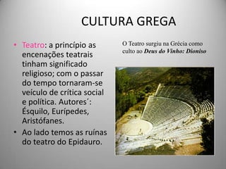 CULTURA GREGA
• Teatro: a princípio as      O Teatro surgiu na Grécia como
                              culto ao Deus do Vinho: Dioniso
  encenações teatrais
  tinham significado
  religioso; com o passar
  do tempo tornaram-se
  veículo de crítica social
  e política. Autores´:
  Ésquilo, Eurípedes,
  Aristófanes.
• Ao lado temos as ruínas
  do teatro do Epidauro.
 