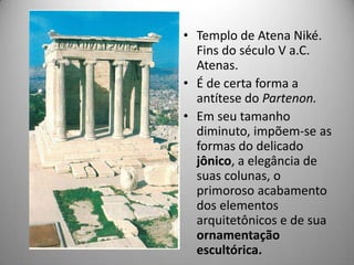 • Templo de Atena Niké.
  Fins do século V a.C.
  Atenas.
• É de certa forma a
  antítese do Partenon.
• Em seu tamanho
  diminuto, impõem-se as
  formas do delicado
  jônico, a elegância de
  suas colunas, o
  primoroso acabamento
  dos elementos
  arquitetônicos e de sua
  ornamentação
  escultórica.
 