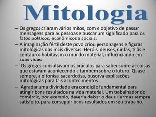 – Os gregos criaram vários mitos, com o objetivo de passar
  mensagens para as pessoas e buscar um significado para os
  fatos políticos, econômicos e sociais.
– A imaginação fértil deste povo criou personagens e figuras
  mitológicas das mais diversas. Heróis, deuses, ninfas, titãs e
  centauros habitavam o mundo material, influenciando em
  suas vidas.
– Os gregos consultavam os oráculos para saber sobre as coisas
  que estavam acontecendo e também sobre o futuro. Quase
  sempre, a pitonisa, sacerdotisa, buscava explicações
  mitológicas para tais acontecimentos.
– Agradar uma divindade era condição fundamental para
  atingir bons resultados na vida material. Um trabalhador do
  comércio, por exemplo, deveria deixar o deus Hermes sempre
  satisfeito, para conseguir bons resultados em seu trabalho.
 