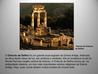 Ruínas do Oráculo
                                                                 de Delfos


O Oráculo de Delfos foi um grande local sagrado da Grécia Antiga, dedicado
ao deus Apolo (deus da luz, sol, profecia e verdade). Ele se localizava no pé do
Monte Parnaso (região central da Grécia). O Oráculo de Delfos tornou-se, na
antiguidade clássica, um dos mais importantes centros religiosos da Grécia
Antiga. Hoje, suas ruínas atraem muitos turistas do mundo todo.
 