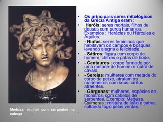 • Os principais seres mitológicos
                                    da Grécia Antiga eram :
                                  • Heróis: seres mortais, filhos de
                                    deuses com seres humanos.
                                    Exemplos : Herácles ou Hércules e
                                    Aquiles.
                                  • - Ninfas: seres femininos que
                                    habitavam os campos e bosques,
                                    levando alegria e felicidade.
                                  • - Sátiros: figura com corpo de
                                    homem, chifres e patas de bode.
                                  • - Centauros : corpo formado por
                                    uma metade de homem e outra de
                                    cavalo.
                                  • - Sereias: mulheres com metade do
                                    corpo de peixe, atraíam os
                                    marinheiros com seus cantos
                                    atraentes.
                                  • - Górgonas: mulheres, espécies de
                                    monstros, com cabelos de
                                    serpentes. Exemplo: Medusa.
                                    Quimeras : mistura de leão e cabra,
                                    soltando fogo pelas ventas.
Medusa: mulher com serpentes na
cabeça
                                  .
 