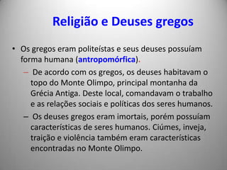 Religião e Deuses gregos
• Os gregos eram politeístas e seus deuses possuíam
  forma humana (antropomórfica).
   – De acordo com os gregos, os deuses habitavam o
     topo do Monte Olimpo, principal montanha da
     Grécia Antiga. Deste local, comandavam o trabalho
     e as relações sociais e políticas dos seres humanos.
   – Os deuses gregos eram imortais, porém possuíam
     características de seres humanos. Ciúmes, inveja,
     traição e violência também eram características
     encontradas no Monte Olimpo.
 
