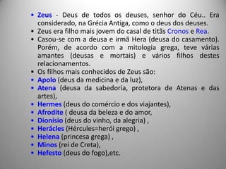 • Zeus - Deus de todos os deuses, senhor do Céu.. Era
  considerado, na Grécia Antiga, como o deus dos deuses.
• Zeus era filho mais jovem do casal de titãs Cronos e Rea.
• Casou-se com a deusa e irmã Hera (deusa do casamento).
  Porém, de acordo com a mitologia grega, teve várias
  amantes (deusas e mortais) e vários filhos destes
  relacionamentos.
• Os filhos mais conhecidos de Zeus são:
• Apolo (deus da medicina e da luz),
• Atena (deusa da sabedoria, protetora de Atenas e das
  artes),
• Hermes (deus do comércio e dos viajantes),
• Afrodite ( deusa da beleza e do amor,
• Dionísio (deus do vinho, da alegria) ,
• Herácles (Hércules=herói grego) ,
• Helena (princesa grega) ,
• Minos (rei de Creta),
• Hefesto (deus do fogo),etc.
 