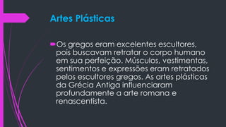 Artes Plásticas
Os gregos eram excelentes escultores,
pois buscavam retratar o corpo humano
em sua perfeição. Músculos, vestimentas,
sentimentos e expressões eram retratados
pelos escultores gregos. As artes plásticas
da Grécia Antiga influenciaram
profundamente a arte romana e
renascentista.
 