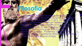 Filosofia
A cidade de Atenas foi palco de grande
desenvolvimento filosófico durante a o Período
Clássico da grecia(século V AC). Os filósofos
gregos pensavam e criavam teorias para
explicar a complexa existência humana, os
comportamentos e sentimentos. Podemos
destacar como principais filósofos gregos
plantão e socrates . Podemos citar também
Tales de Mileto, importante filósofo, matemático
e astrônomo da Grécia Antiga.
 