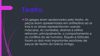 Teatro
Os gregos eram apaixonados pelo teatro. As
peças eram apresentadas em anfiteatros ao ar
livre e os atores representavam usando
máscaras. As comédias, dramas e sátiras
retravam, principalmente, o comportamento e
os conflitos do ser humano. Ésquilo e Sófocles
foram os dois mais importantes escritores de
peças de teatro da Grécia Antiga.
 