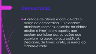 Democracia
A cidade de atenas é considerada o
berço da democracia. Os cidadãos
atenienses (homens, nascidos na cidade,
adultos e livres) eram aqueles que
podiam participar das votações que
ocorriam na agora (praça pública).
Decidiam, de forma direta, os rumos da
cidade-estado.
 