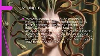 Mitologia
Para explicarem as coisas do mundo e
transmitirem conhecimentos populares, os
gregos criaram vários mitos e lendas. As
estórias eram transmitidas oralmente de
geração para geração. A mitologia grega era
repleta de monstros, heróis, deuses e outras
figuras mitológicas. Os mitos mais conhecidos
são: Miniaturou, Cavalo de Tróia, Medusa e Os
Doze trabalhos de Hércules.
 