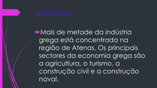 novidades
Mais de metade da indústria
grega está concentrada na
região de Atenas. Os principais
sectores da economia grega são
a agricultura, o turismo, a
construção civil e a construção
naval.
 