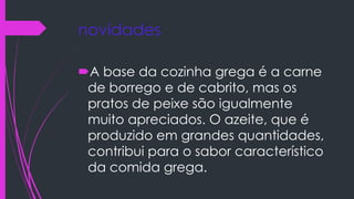 novidades
A base da cozinha grega é a carne
de borrego e de cabrito, mas os
pratos de peixe são igualmente
muito apreciados. O azeite, que é
produzido em grandes quantidades,
contribui para o sabor característico
da comida grega.
 