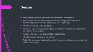 Deuses
 Hera, esposa de Zeus, protetora do casamento e da família.
 Apolo, deus do Sol e das profecias, ensinou a organização social à
humanidade, com o auxílio das Musas, suas seguidoras.
 Ártemis, deusa da Lua e da caça.
 Hermes, o veloz mensageiro de Zeus, protetor dos viajantes, do comércio,
dos atletas e dos ladrões.
 Hefesto, deus do fogo, dos vulcões e dos ferreiros.
 Afrodite, deusa do amor e da beleza.
 Palas Atenas, deusa das batalhas, da inteligência e das artes, protetora da
cidade de Atenas.
 