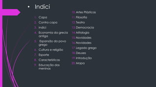 • Indici
1. Capa
2. Contra capa
3. indici
4. Economia da grecia
antiga
5. Espansão do povo
grego
6. Cultura e religião
7. Esporte
8. Características
9. Educação das
meninas
10.Artes Plásticas
11.Filosofia
12.Teatro
13.Democracia
14.Mitologia
15.Novidades
16.Novidades
17.Legado grego
18.Deuses
19.Introdução
20.Mapa
 