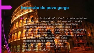 Expansão do povo grego
 Por volta dos séculos VII a.C e V a.C. acontecem várias
migrações de povos gregos a vários pontos do Mar
Mediterrâneo, como consequência do grande
crescimento populacional, Os conflitos e
desentendimentos entre as colônias da Ásia Menor e o
Império Persa ocasiona as famosas Guerras Médicas
(492 a.C. a 448 a.C.), onde os gregos saem vitoriosos
Os conflitos e desentendimentos entre
as colônias da Ásia Menor e o Império
Persa ocasiona as famosas Guerras
Médicas (492 a.C. a 448 a.C.), onde os
gregos saem vitoriosos
 