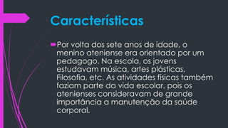 Características
Por volta dos sete anos de idade, o
menino ateniense era orientado por um
pedagogo. Na escola, os jovens
estudavam música, artes plásticas,
Filosofia, etc. As atividades físicas também
faziam parte da vida escolar, pois os
atenienses consideravam de grande
importância a manutenção da saúde
corporal.
 