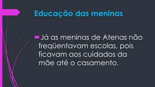 Educação das meninas
Já as meninas de Atenas não
freqüentavam escolas, pois
ficavam aos cuidados da
mãe até o casamento.
 