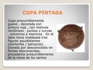 COPA PINTADA 
Copa presumiblemente 
guane , decorada con 
pintura roja , con motivos 
rectilíneos , puntos y curvas 
, extremos e interinos . En el 
labio tiene moldeada tres 
figuras equidistantes 
zoomorfas ( batracios) . 
Donada por desconocidos en 
fechas desconocidas, 
procedente presumiblemente 
de la mesa de los santos 
 