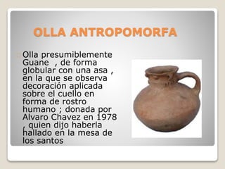 OLLA ANTROPOMORFA 
Olla presumiblemente 
Guane , de forma 
globular con una asa , 
en la que se observa 
decoración aplicada 
sobre el cuello en 
forma de rostro 
humano ; donada por 
Alvaro Chavez en 1978 
, quien dijo haberla 
hallado en la mesa de 
los santos 
 
