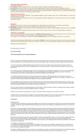ORGANIZACIÓN ECONÓMICA. 
Los hebreos se dedicaron a: 
1. La Ganadería: crearon el ganado caprino y ovino, bueyes, caballos y camellos, obteniendo leche, queso y lana. 
2. La Agricul tura: cult ivaron t rigo, olivo, vid, frutales, que les garant izaban alimentos. También obtuvieron legumbres y lentejas. 
3. Al Comercio: era ot ra salida. Ent re la ciudad de Ur (cerca al golfo Pérsico) y la de Harán (cerca de las nacientes del Éufrates y de los montes 
Armenia) existía un flujo comercial intenso de caravanas que los hebreos no desaprovecharon. Exportaban aceite y vino e importaban metales (cobre 
de Chipre, hierro de Aust ralia, oro de Arabia), marfil y espacias. 
ORGANIZACIÓN SOCIAL. 
Inspirados en sus concepciones religiosas, en que predicaban igualdad y just icia; podríamos decir, que en la Cultura Hebrea n o exist ieron las 
profundas diferencias sociales. 
Est as t ribus errantes crearon la idea de un dios único y se aut oconsideraron elpueblo “ elegido por dios”, como una manera de mantener su unidad y 
lograrfuerza nacional. 
RELIGION. 
La religión de los hebreos const ituye el mayor legado para los pueblos del mundo occidental. Tuvo las siguientes característ icas: 
a) Monoteísta: porque crían en un solo dios, creador del universo, del hombre y de todo lo existente. 
b) Espiri tualista: concebían a su dios un espíritu invisible, sin representaciones físicas (estatuas), al que se llegaba por medio de oraciones y cumpliendo 
los diez mandamientos. 
c) Moral ista: porque tuvo exigencias de práct icas morales como el bien, lo noble, lo justo, cont ra las costumbres bárbara s e inhumanas. 
ASPECTOS CULTURALES. 
El valioso aporte de los hebreos a la cultura humana es la religión de carácter monoteísta por cuanto t ienen la creencia en un solo Dios, que es 
Jehová, el cual espiritualmente está en todas partes y no se le puede representar con imágenes. 
Esta religión está normalizada por el decálogo de los Diez Mandamientos que le fueron ent regados a Moisés en el monte Sinaí. 
Un documento importante para el pueblo hebreo y la humanidad es la Biblia, a la que se le considera como fuente de eterna moral y que vincula al 
hombre con Dios, consta del Ant iguo Testamento y el Nuevo Testamento y se const ituye, además, una fuente para el estudio de l a Historia. 
RESUMEN EN MAPA MENTAL. 
El idioma hebreo en la cultura 
Gustavo D. Perednik 
Sobre la más singular de las renovaciones idiomáticas 
De las seis mil lenguas que habla la humanidad hoy en día, la mayoría desaparecerá en el t ranscurso de menos de un siglo. Unas mil millones de 
personas hablan chino, y otras mil millones se dividen en tercios: hindi, español e inglés. La mitad de la población mundial habla en diez idiomas. 
Con todo, el criterio de la cant idad de hablantes puede engañar. De acuerdo con él, el idioma hebreo puede aspirar sólo al puesto setenta en el 
concierto de las lenguas humanas, cuando en realidad su presencia es mucho más notable, y su influencia mucho más amplia de lo que ese rango 
podría indicar. 
Para verificar su presencia, señalemos por ejemplo que de los 270 lenguajes que t ienen Wikipedias, el hebreo está entre los t reinta más importantes. 
La versión hebrea exhibe más de 100.000 entradas, y es considerada la segunda por la calidad y profundidad de sus art ículos. Es ut ilizada 
cot idianamente por casi el 40% de la población de Israel, uno de los porcentajes más altos del mundo. 
Una plausible clasificación idiomática en una docena de grandes grupos lingüísticos, albergaría destacados al indoeuropeo y el semít ico, que 
coexist ieron durante milenios en bastante proximidad uno del ot ro, y se nut rieron recíprocamente de términos, como «shabat» y «hediot». Y lo más 
importante: estas dos familias influyeron como ninguna otra en todas las lenguas occidentales. 
El más estudiado es el grupo indoeuropeo, cuyas 150 lenguas se suponen derivadas de un lenguaje prehistórico bastante ignoto, que regist ra como 
antecedente al hit ita, del pueblo que creó un imperio en el Norte de Anatolia, hoy Turquía. Hoy en día, casi la mitad de la p oblación mundial habla 
idiomas de este grupo, que abarca a la mayoría de los de Europa y el Sur de Asia. 
De la ot ra rama, la semítica, las únicas lenguas que perviven son el hebreo, el árabe, el et íope y el arameo. Los parientes del más antiguo, el hebreo, 
han desaparecido: el fenicio, el amonita, el moabita, el edomita, y el ugarít ico. 
El hebreo t iene su origen en lo que fue Canáan y es Israel, y fue similar al fenicio, el idioma de su vecino del norte y aliado. 
El idioma hebreo t iene características muy singulares: es primordialmente un lenguaje de verbos. Tiene menos conjunciones, preposiciones, adverbios 
y adjet ivos que la mayoría de los idiomas modernos; los numerosos son sus sustant ivos, que pueden vincularse a sus 
Cosmovicion 
INTRODUCCIóN 
Un ideal humano generalizado entre los griegos fué la sabiduría, sofía, o llegar a ser un hombre sabio, sofoVanhr. Esta virtud tenía toda la prestancia 
y nobleza, asociada a una larga t radición de formación integral, que tenía como meta la felicidad y un comportamiento armónico con el cosmos y la 
sociedad. 
Por su parte, la cosmovisión hebrea tiene de la sabiduría una apreciación diferente, que la podemos inferir de este pasaje de Proverbios "El temor de 
Yahvéh es el principio de la sabiduría" o de este mensaje de San Pablo a los Corintios "La sabidur ía de este mundo es necedad delante de Dios".[1] 
Dichos pensamientos t ienen igualmente una larga t radición en la cultura hebrea, para la que la sabiduría de Dios sost iene y está presente en toda la 
historia del cosmos y del hombre, pero en particular en la historia de Israel. Por eso, la sabiduría de Dios es sant idad, es alianza, es ley, pero también 
perdón y misericordia. Está al comienzo, pero también estará presente al final de los t iempos, cumpliendo la promesa de nuevos cielos y nueva t ierra 
para todos. 
De estos dos enfoques se deriva que estamos ante dos pueblos y culturas, cuya percepción de su origen y su ethos camina por sendas aparentemente 
diferentes. Por eso, importa saber qué es la sabiduría, cuáles son sus características, los t ipos que exist en y sus alcances antropológicos, que 
históricamente cada pueblo fue conquistando y modelando en su propia cultura. ¿Existe alguna aproximación entre ambos enfoques? A continuación 
examinemos estas inquietudes. 
1. La Sabiduría y su fin supremo: la verdad, alhqeia 
Los orígenes de la sabiduría griega hunden sus raíces en la sabiduría oriental: sumeria, asirio-babilónica, egipcia, fenicia,etc. Esta influencia fue 
reconocida por los más destacados pensadores de la cultura helénica, como Herodoto, Platón, Aristóteles. Tal influencia aparece en la técnica, las 
artes, las ciencias, la religión y la sabiduría. 
Sin embargo, la sabiduría griega, desde sus comienzos, estuvo marcada por una innata y característica curiosidad, que llevó a los helenos muy lejos en 
las reflexiones y sistematizaciones acerca del cosmos, de la vida y del alma, superando en mucho a sus viejos maest ros y vecinos. 
 