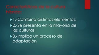 Características de la cultura
híbrida:
1.-Combina

distintos elementos.
2.-Se presenta en la mayoria de
las culturas.
3.-Implica un proceso de
adaptación

 