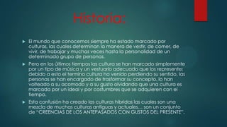 Historia:


El mundo que conocemos siempre ha estado marcado por
culturas, las cuales determinan la manera de vestir, de comer, de
vivir, de trabajar y muchas veces hasta la personalidad de un
determinado grupo de personas.



Pero en los últimos tiempos las cultura se han marcado simplemente
por un tipo de música y un vestuario adecuado que los represente;
debido a esto el termino cultura ha venido perdiendo su sentido, las
personas se han encargado de trasformar su concepto, lo han
volteado a su acomodo y a su gusto olvidando que una cultura es
marcada por un ideal y por costumbres que se adquieren con el
tiempo.



Esta confusión ha creado las culturas hibridas las cuales son una
mezcla de muchas culturas antiguas y actuales… son un conjunto
de “CREENCIAS DE LOS ANTEPASADOS CON GUSTOS DEL PRESENTE”.

 