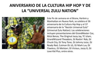 ANIVERSARIO DE LA CULTURA HIP HOP Y DE LA “UNIVERSAL ZULU NATION” Este fin de semana en el Bronx, Harlem y Manhattan en Nueva York, se celebra el 36 aniversario de la Cultura Hip Hop y el 37 aniversario de la "Nación Universal Zulú" (Universal ZuluNation). Las celebraciones incluyen presentaciones del GrandMaster Caz, MickBenzo, The Original JazzyJay, TC Izlam, GrandWizzardTheodore, DJ Rockin' Rob, DJ Chuck City, DJ Tony Tone, DJ Johnny Juice, DJ Ready Red, Cutman DL LG, DJ Mark Luv, DJ Flawless, DJ Melstarr, DJ Vicious, Jazzy G, DJ LoveKid Plus, entre otros. 