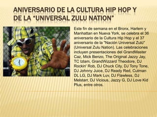 ANIVERSARIO DE LA CULTURA HIP HOP Y DE LA “UNIVERSAL ZULU NATION” Este fin de semana en el Bronx, Harlem y Manhattan en Nueva York, se celebra el 36 aniversario de la Cultura Hip Hop y el 37 aniversario de la "Nación Universal Zulú" (Universal ZuluNation). Las celebraciones incluyen presentaciones del GrandMaster Caz, MickBenzo, The Original JazzyJay, TC Izlam, GrandWizzardTheodore, DJ Rockin' Rob, DJ Chuck City, DJ Tony Tone, DJ Johnny Juice, DJ Ready Red, Cutman DL LG, DJ Mark Luv, DJ Flawless, DJ Melstarr, DJ Vicious, Jazzy G, DJ LoveKid Plus, entre otros. 