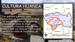 CULTURA HUANCA
Fue un pueblo guerrero, cuyas
poblaciones se establecieron a lo largo
del valle del Mantaro en las actuales...