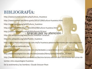 http://www.ecured.cu/index.php/Cultura_Huasteca
http://www.eumed.net/libros-gratis/2013/1284/cultura-huasteca.html
http://es.wikipedia.org/wiki/Cultura_huasteca
http://www.historiacultural.com/2012/08/cultura-huasteca.html
http://www.arqueomex.com/S2N3nTamohi79.html
http://es.wikipedia.org/wiki/Ilhu%C3%ADcatl-Tonatiuh
http://es.wikipedia.org/wiki/Pueblo_huasteco
http://www.mexicodesconocido.com.mx/la-huasteca-potosina-fascinante-por-naturaleza.html
http://huastecas.webnode.mx/
http://www.mexicodesconocido.com.mx/deidades-y-sacerdotes-en-la-escultura-huasteca.html
http://bibliotecadigital.ilce.edu.mx/sites/estados/libros/sanluis/html/sec_15.html
http://www.interiorgrafico.com/edicion/decima-tercera-edicion-abril-2013/visita-las-ruinas-de-
tamtoc-sitio-arqueologico-huasteco
De la vestimenta y los hombres- Claude Stresser-Pean
- Gracias por su atención -
 