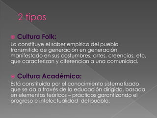  Cultura Folk:
La constituye el saber empírico del pueblo
transmitido de generación en generación,
manifestado en sus costumbres, artes, creencias, etc,
que caracterizan y diferencian a una comunidad.

 Cultura Académica:
Está constituida por el conocimiento sistematizado
que se da a través de la educación dirigida, basada
en elementos teóricos – prácticos garantizando el
progreso e intelectualidad del pueblo.
 