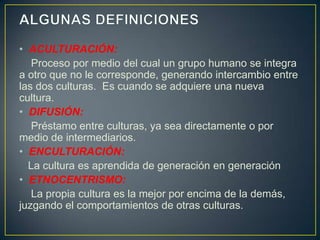 • ACULTURACIÓN:
   Proceso por medio del cual un grupo humano se integra
a otro que no le corresponde, generando intercambio entre
las dos culturas. Es cuando se adquiere una nueva
cultura.
• DIFUSIÓN:
   Préstamo entre culturas, ya sea directamente o por
medio de intermediarios.
• ENCULTURACIÓN:
  La cultura es aprendida de generación en generación
• ETNOCENTRISMO:
   La propia cultura es la mejor por encima de la demás,
juzgando el comportamientos de otras culturas.
 