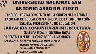 UNIVERSIDAD NACIONAL SAN
ANTONIO ABAD DEL CUSCO
“AÑO DEL FORTALECIMIENTO DE LA SOBERANÍA NACIONAL”
FACULTAD DE EDUCACIÓN Y CIENCIAS DE LA COMUNICACIÓN
ESCUELA PROFESIONAL DE EDUCACIÓN
EDUCACIÓN COMUNITARIA INTERCULTURAL
CULTURA REAL Y CULTURA IDEAL
DOCENTE: JUAN DE LA CRUZ BEDOYA MENDOZA
INTEGRANTES: QUISPE VILCAHUAMAN JORGE ALFREDO
ROMERO HUAMAN CARLOS ABEL
SILVA CARPIO GEREMY PECK
SULLCA MAMANI ABEL
 