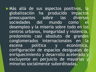  Más allá de sus aspectos positivos, la
globalización ha producido impactos
preocupantes sobre las diversas
sociedades del mundo como el
desempleo y la miseria sobre todo en los
centros urbanos, inseguridad y violencia,
predominio casi absoluto de grandes
conglomerados internacionales en la
escena política y económica,
configuración de espacios desiguales de
enriquecimiento y desarrollo acelerado y
excluyente en perjuicio de mayorías y
minorías socialmente subordinadas.
 