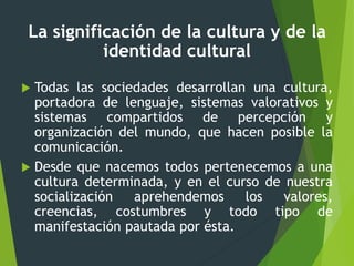 La significación de la cultura y de la
identidad cultural
 Todas las sociedades desarrollan una cultura,
portadora de lenguaje, sistemas valorativos y
sistemas compartidos de percepción y
organización del mundo, que hacen posible la
comunicación.
 Desde que nacemos todos pertenecemos a una
cultura determinada, y en el curso de nuestra
socialización aprehendemos los valores,
creencias, costumbres y todo tipo de
manifestación pautada por ésta.
 