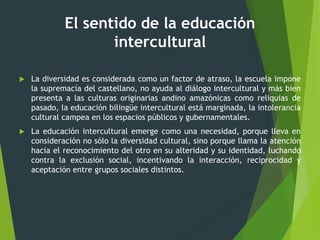 El sentido de la educación
intercultural
 La diversidad es considerada como un factor de atraso, la escuela impone
la supremacía del castellano, no ayuda al diálogo intercultural y más bien
presenta a las culturas originarias andino amazónicas como reliquias de
pasado, la educación bilingüe intercultural está marginada, la intolerancia
cultural campea en los espacios públicos y gubernamentales.
 La educación intercultural emerge como una necesidad, porque lleva en
consideración no sólo la diversidad cultural, sino porque llama la atención
hacia el reconocimiento del otro en su alteridad y su identidad, luchando
contra la exclusión social, incentivando la interacción, reciprocidad y
aceptación entre grupos sociales distintos.
 